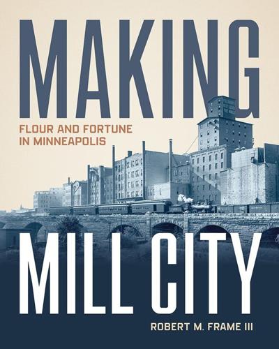 "Making Mill City: Flour and Fortune in Minneapolis," by Robert M. Frame III.