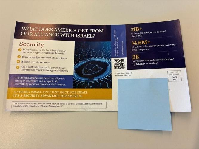 Some Des Moines Register staffed recently received a mailer advocating a strong relationship between Israel and the U.S., and economic benefits from Iowa's relationship with Israel. The mailer was distributed by Clock Tower X LLC on behalf of the state ...